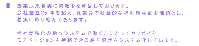 創業以来着実に業績をを伸ばしております。会社創立10年を超え、従業員の社会的な福利厚生面を課題とし、着実に取り組んでおります。